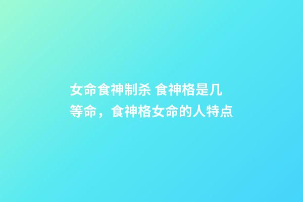 女命食神制杀 食神格是几等命，食神格女命的人特点-第1张-观点-玄机派